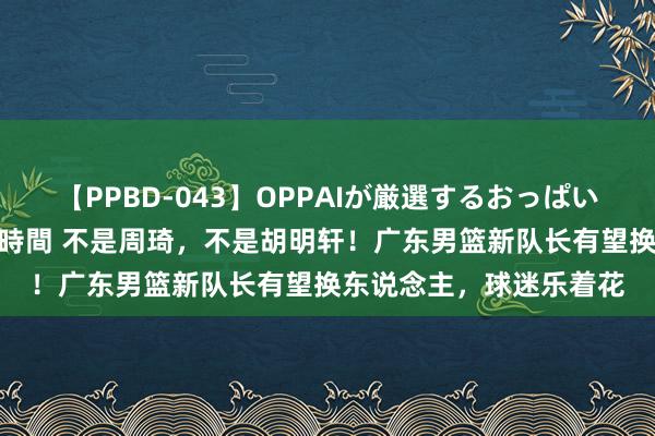 【PPBD-043】OPPAIが厳選するおっぱい 綺麗で敏感な美巨乳4時間 不是周琦，不是胡明轩！广东男篮新队长有望换东说念主，球迷乐着花