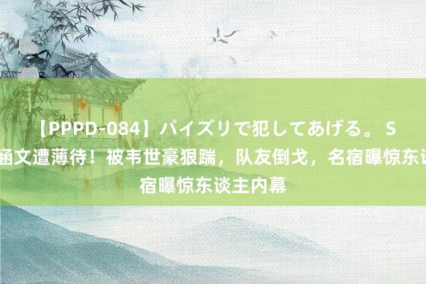 【PPPD-084】パイズリで犯してあげる。 SARA 邓涵文遭薄待！被韦世豪狠踹，队友倒戈，名宿曝惊东谈主内幕