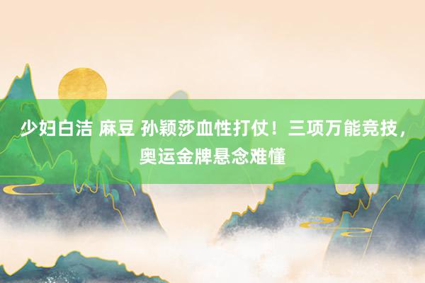 少妇白洁 麻豆 孙颖莎血性打仗！三项万能竞技，奥运金牌悬念难懂