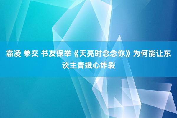 霸凌 拳交 书友保举《天亮时念念你》为何能让东谈主青娥心炸裂