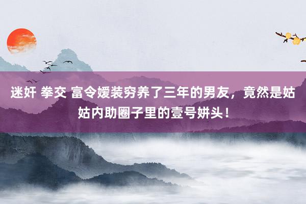 迷奸 拳交 富令嫒装穷养了三年的男友，竟然是姑姑内助圈子里的壹号姘头！