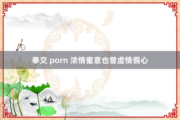 拳交 porn 浓情蜜意也曾虚情假心