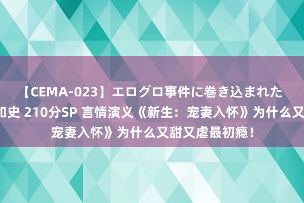 【CEMA-023】エログロ事件に巻き込まれた 人妻たちの昭和史 210分SP 言情演义《新生：宠妻入怀》为什么又甜又虐最初瘾！