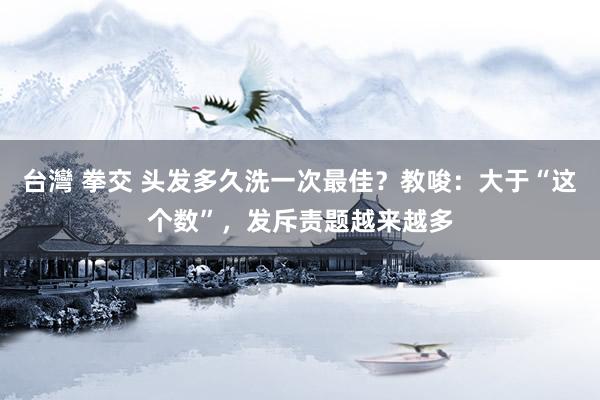 台灣 拳交 头发多久洗一次最佳？教唆：大于“这个数”，发斥责题越来越多