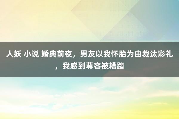 人妖 小说 婚典前夜，男友以我怀胎为由裁汰彩礼，我感到尊容被糟踏