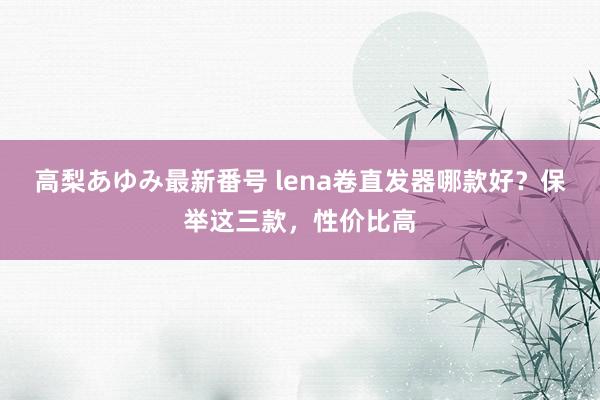 高梨あゆみ最新番号 lena卷直发器哪款好？保举这三款，性价比高