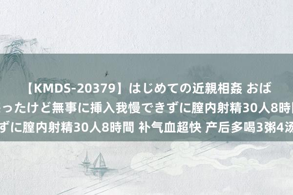 【KMDS-20379】はじめての近親相姦 おばさんの誘いに最初は戸惑ったけど無事に挿入我慢できずに膣内射精30人8時間 补气血超快 产后多喝3粥4汤