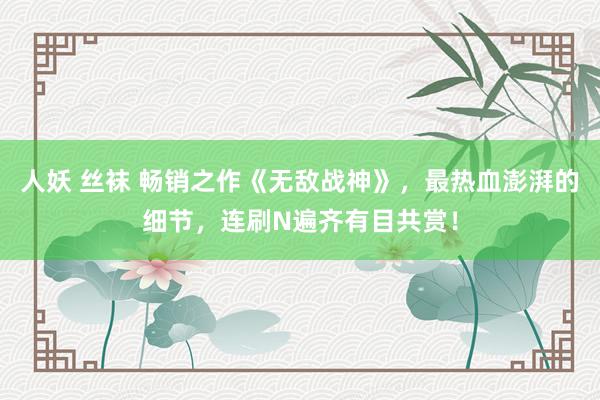 人妖 丝袜 畅销之作《无敌战神》，最热血澎湃的细节，连刷N遍齐有目共赏！