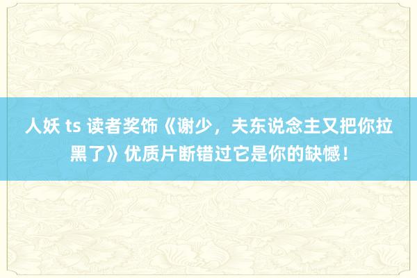 人妖 ts 读者奖饰《谢少，夫东说念主又把你拉黑了》优质片断错过它是你的缺憾！