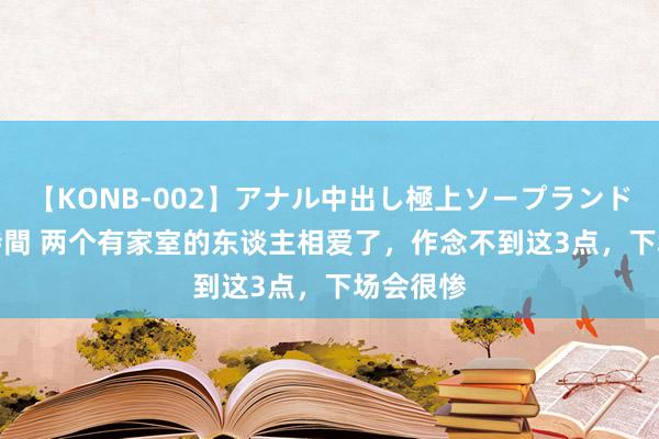 【KONB-002】アナル中出し極上ソープランドBEST4時間 两个有家室的东谈主相爱了，作念不到这3点，下场会很惨