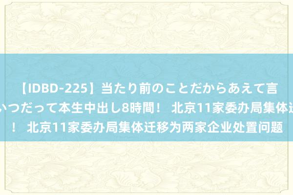 【IDBD-225】当たり前のことだからあえて言わなかったけど…IPはいつだって本生中出し8時間！ 北京11家委办局集体迁移为两家企业处置问题