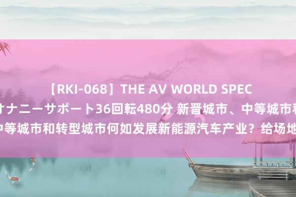 【RKI-068】THE AV WORLD SPECIAL あなただけに 最高のオナニーサポート36回転480分 新晋城市、中等城市和转型城市何如发展新能源汽车产业？给场地政府的5粗略津建议