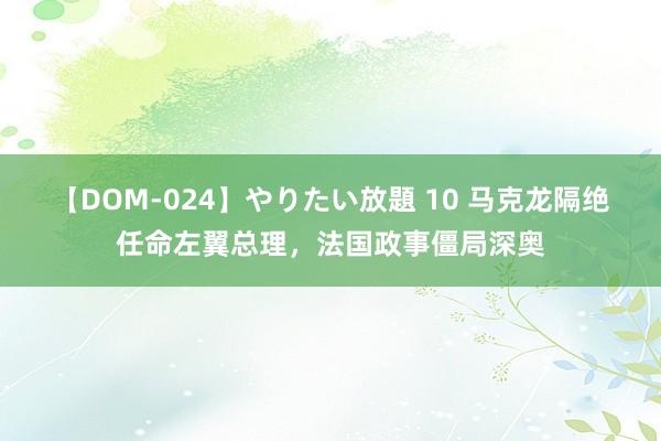 【DOM-024】やりたい放題 10 马克龙隔绝任命左翼总理，法国政事僵局深奥