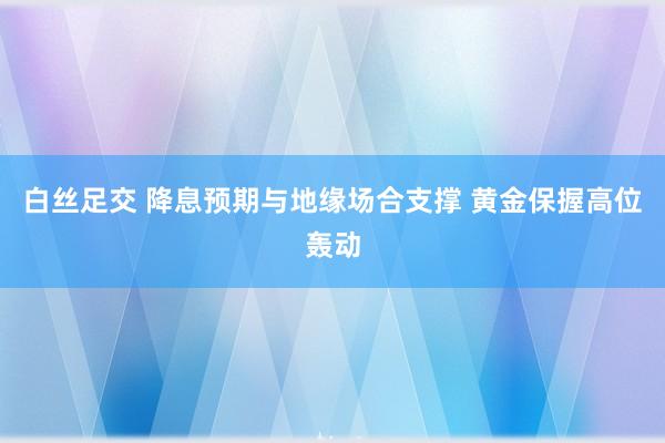 白丝足交 降息预期与地缘场合支撑 黄金保握高位轰动