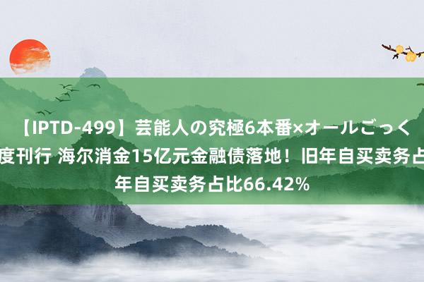 【IPTD-499】芸能人の究極6本番×オールごっくん AYA 初度刊行 海尔消金15亿元金融债落地！旧年自买卖务占比66.42%