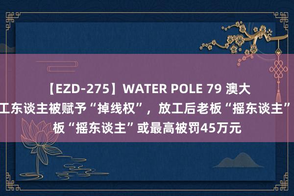 【EZD-275】WATER POLE 79 澳大利亚颁布新法！打工东谈主被赋予“掉线权”，放工后老板“摇东谈主”或最高被罚45万元