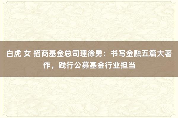 白虎 女 招商基金总司理徐勇：书写金融五篇大著作，践行公募基金行业担当