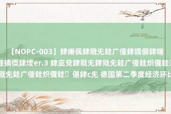 【NOPC-003】銉嶃偑銉戙兂銈广儓銉曘偋銉嗐偅銉冦偡銉ャ儫銉ャ兗銈搞偄銉燰er.3 銉庛兗銉戙兂銉戙兂銈广儓銈炽儸銈偡銉с兂 德国第二季度经济环比-0.1%