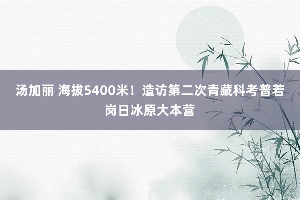 汤加丽 海拔5400米！造访第二次青藏科考普若岗日冰原大本营