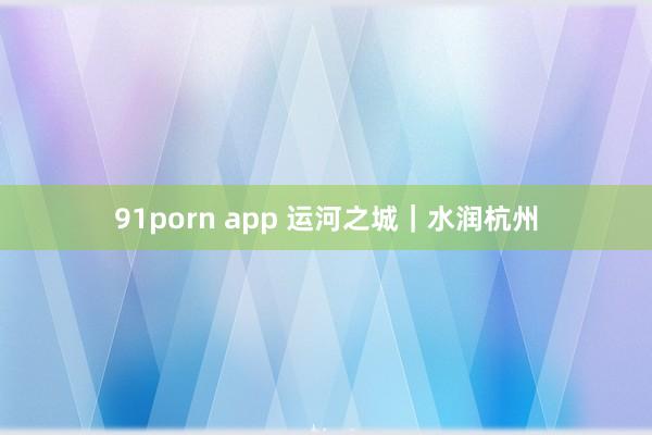 91porn app 运河之城｜水润杭州