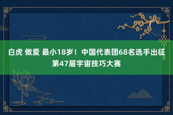 白虎 做爱 最小18岁！中国代表团68名选手出征第47届宇宙技巧大赛