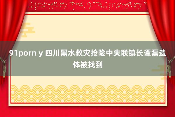 91porn y 四川黑水救灾抢险中失联镇长谭磊遗体被找到