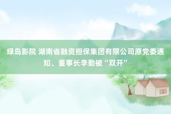 绿岛影院 湖南省融资担保集团有限公司原党委通知、董事长李勤被“双开”