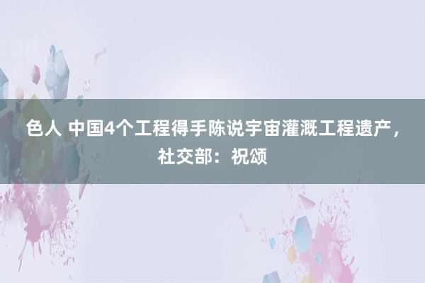 色人 中国4个工程得手陈说宇宙灌溉工程遗产，社交部：祝颂