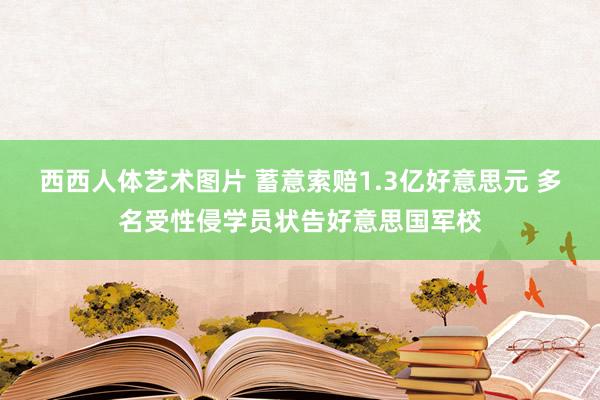 西西人体艺术图片 蓄意索赔1.3亿好意思元 多名受性侵学员状告好意思国军校