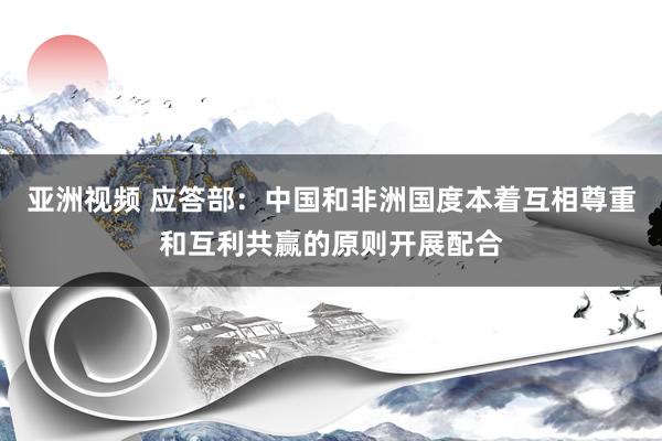 亚洲视频 应答部：中国和非洲国度本着互相尊重和互利共赢的原则开展配合