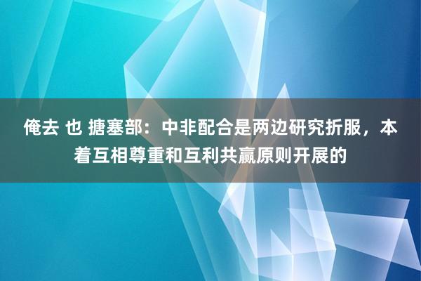 俺去 也 搪塞部：中非配合是两边研究折服，本着互相尊重和互利共赢原则开展的