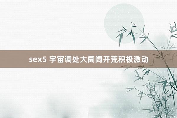 sex5 宇宙调处大阛阓开荒积极激动