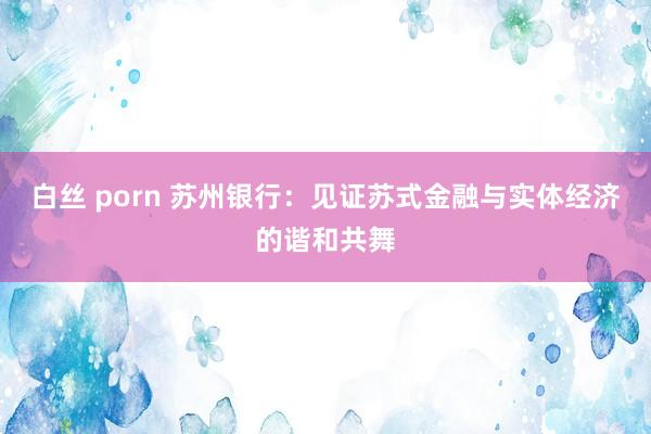 白丝 porn 苏州银行：见证苏式金融与实体经济的谐和共舞