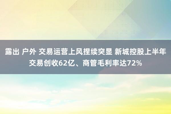 露出 户外 交易运营上风捏续突显 新城控股上半年交易创收62亿、商管毛利率达72%