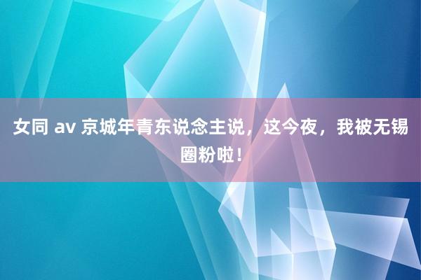 女同 av 京城年青东说念主说，这今夜，我被无锡圈粉啦！