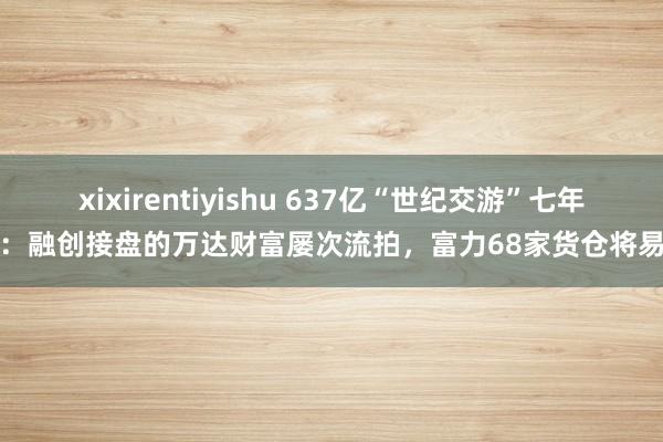 xixirentiyishu 637亿“世纪交游”七年后：融创接盘的万达财富屡次流拍，富力68家货仓将易主