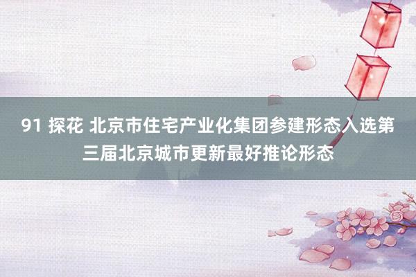 91 探花 北京市住宅产业化集团参建形态入选第三届北京城市更新最好推论形态