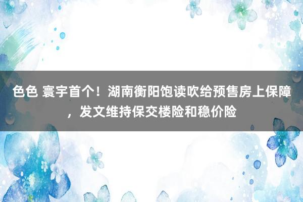 色色 寰宇首个！湖南衡阳饱读吹给预售房上保障，发文维持保交楼险和稳价险