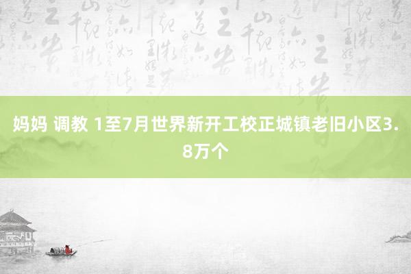 妈妈 调教 1至7月世界新开工校正城镇老旧小区3.8万个