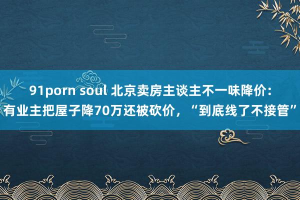 91porn soul 北京卖房主谈主不一味降价：有业主把屋子降70万还被砍价，“到底线了不接管”