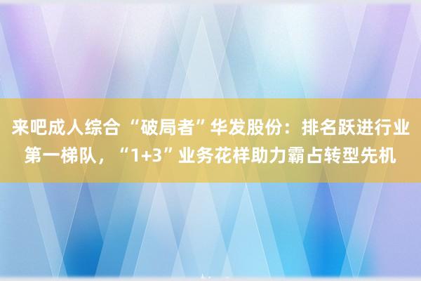 来吧成人综合 “破局者”华发股份：排名跃进行业第一梯队，“1+3”业务花样助力霸占转型先机