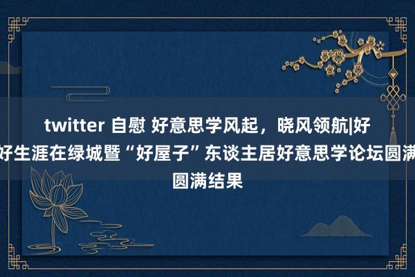 twitter 自慰 好意思学风起，晓风领航|好意思好生涯在绿城暨“好屋子”东谈主居好意思学论坛圆满结果