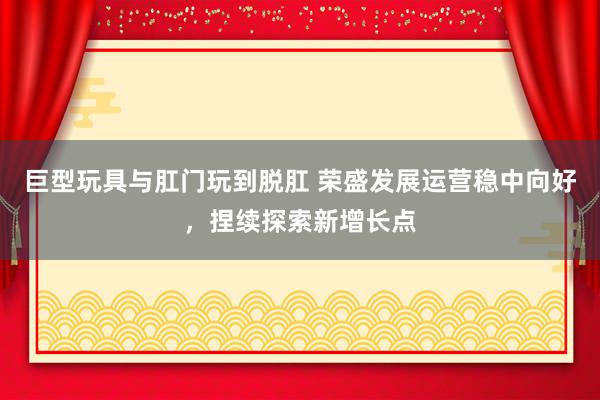 巨型玩具与肛门玩到脱肛 荣盛发展运营稳中向好，捏续探索新增长点