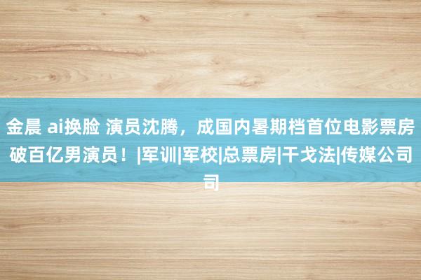 金晨 ai换脸 演员沈腾，成国内暑期档首位电影票房破百亿男演员！|军训|军校|总票房|干戈法|传媒公司