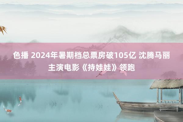 色播 2024年暑期档总票房破105亿 沈腾马丽主演电影《持娃娃》领跑