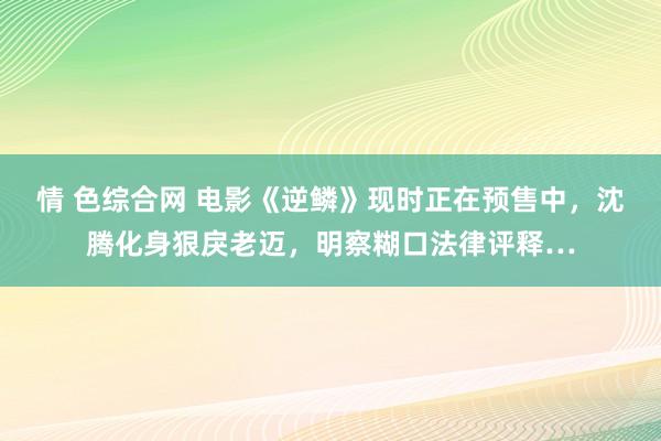 情 色综合网 电影《逆鳞》现时正在预售中，沈腾化身狠戾老迈，明察糊口法律评释…