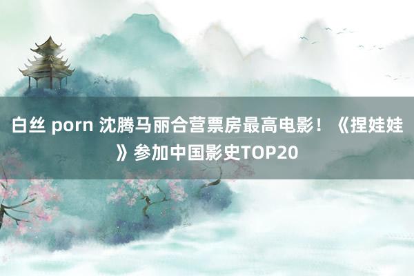 白丝 porn 沈腾马丽合营票房最高电影！《捏娃娃》参加中国影史TOP20