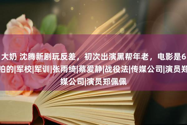 大奶 沈腾新剧玩反差，初次出演黑帮年老，电影是6年前拍的|军校|军训|张雨绮|蔡爱静|战役法|传媒公司|演员郑佩佩