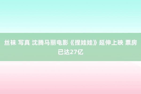 丝袜 写真 沈腾马丽电影《捏娃娃》延伸上映 票房已达27亿