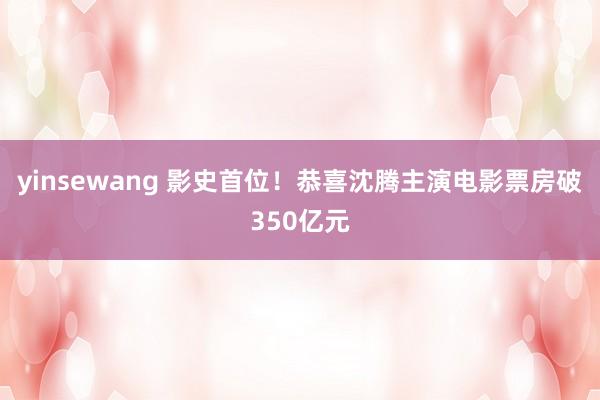 yinsewang 影史首位！恭喜沈腾主演电影票房破350亿元